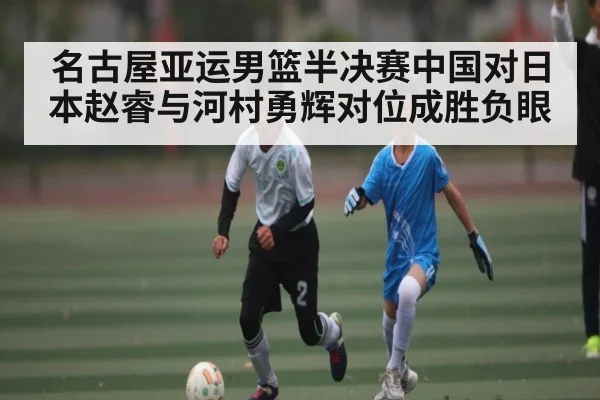 名古屋亚运男篮半决赛中国对日本赵睿与河村勇辉对位成胜负眼