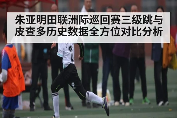 朱亚明田联洲际巡回赛三级跳与皮查多历史数据全方位对比分析