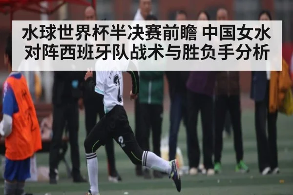 水球世界杯半决赛前瞻 中国女水对阵西班牙队战术与胜负手分析
