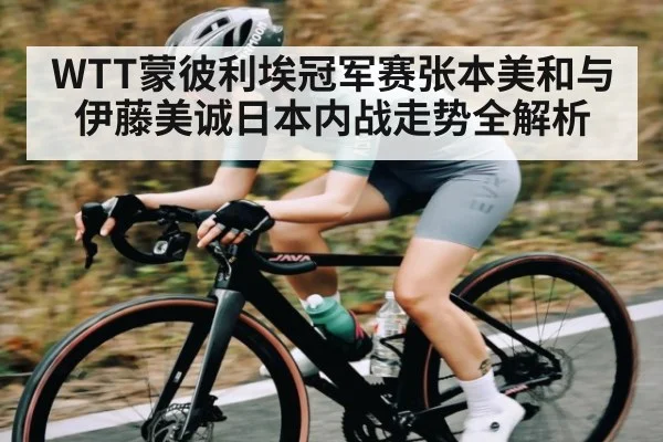 WTT蒙彼利埃冠军赛张本美和与伊藤美诚日本内战走势全解析