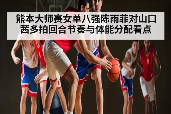 熊本大师赛女单八强陈雨菲对山口茜多拍回合节奏与体能分配看点