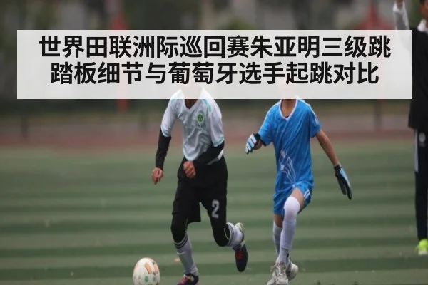 世界田联洲际巡回赛朱亚明三级跳踏板细节与葡萄牙选手起跳对比